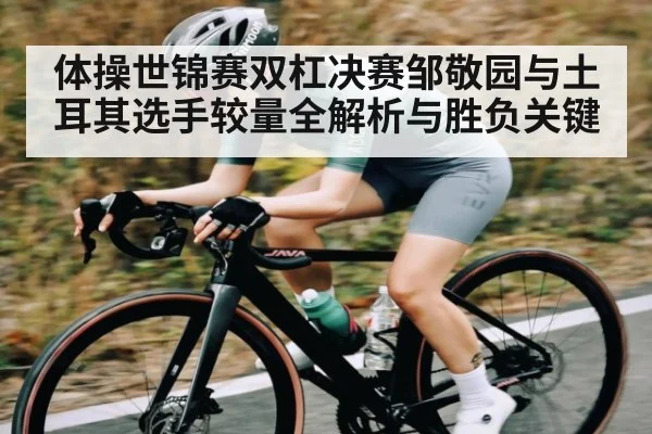 体操世锦赛双杠决赛邹敬园与土耳其选手较量全解析与胜负关键