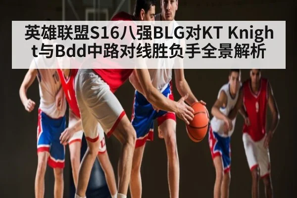 英雄联盟S16八强BLG对KT Knight与Bdd中路对线胜负手全景解析 - Kaiyun APP